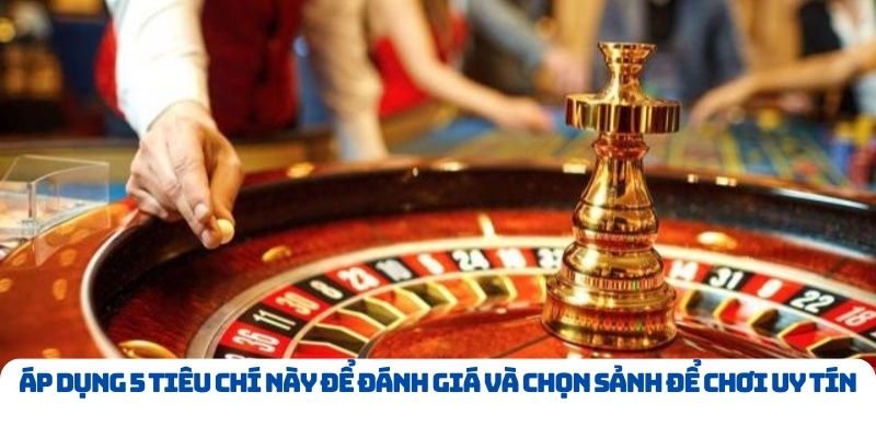 Áp dụng 5 tiêu chí này để đánh giá và chọn sảnh để chơi uy tín